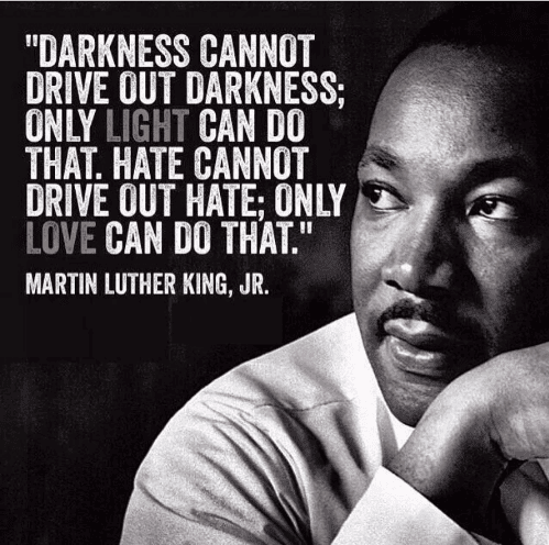 “Darkness cannot drive out darkness; only light can do that. Hate cannot drive out hate; only love can do that.” — Martin Luther King Jr.